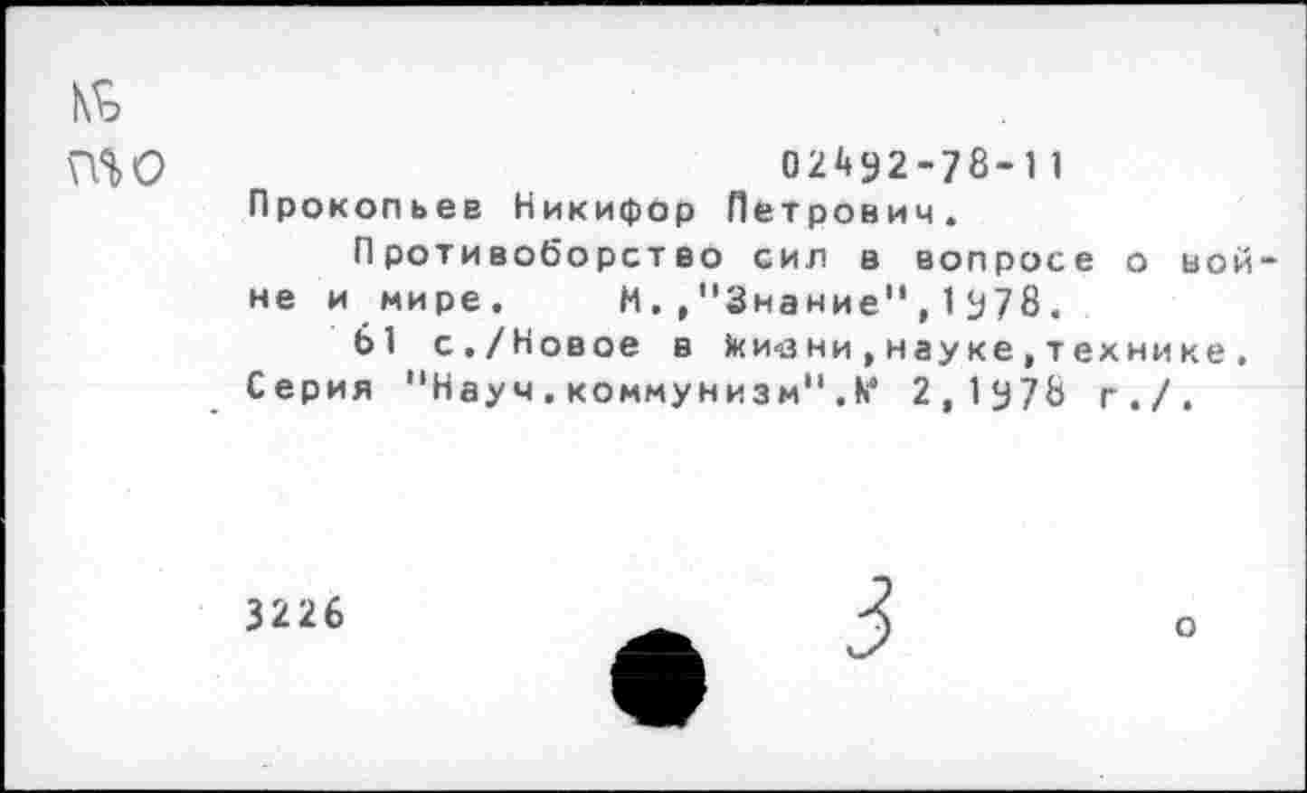﻿№ то
02492-78-11 Прокопьев Никифор Петрович.
Противоборство сил в вопросе о вой не и мире. М.,"Знание",1978.
61 с./Новое в 1кичзни , науке , технике . Серия "Науч. коммунизм" .к4 2,1у78 г./.
3226
о